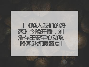 《陷入我们的热恋》今晚开播，刘浩存王安宇心动攻略奔赴纯暧盛夏
