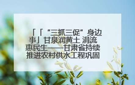 「“三抓三促”身边事」甘泉润黄土 涓流惠民生——甘肃省持续推进农村供水工程巩固提升项目建设
