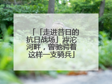 「走进昔日的抗日战场」滹沱河畔，曾驰骋着这样一支骑兵