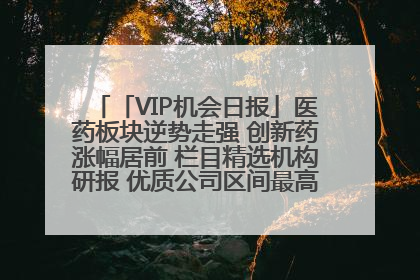 「VIP机会日报」医药板块逆势走强 创新药涨幅居前 栏目精选机构研报 优质公司区间最高涨34.9%