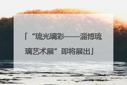 “琉光璃彩——淄博琉璃艺术展”即将展出