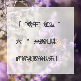 “端午”邂逅“六一” 来衡阳珠晖解锁双倍快乐