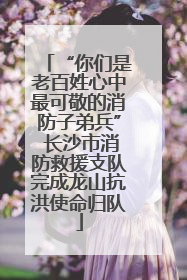 “你们是老百姓心中最可敬的消防子弟兵” 长沙市消防救援支队完成龙山抗洪使命归队
