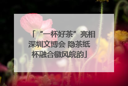 “一杯好茶”亮相深圳文博会 隐茶纸杯融合徽风皖韵
