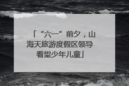 “六一”前夕，山海天旅游度假区领导看望少年儿童