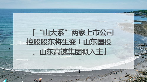 “山大系”两家上市公司控股股东将生变！山东国投、山东高速集团拟入主