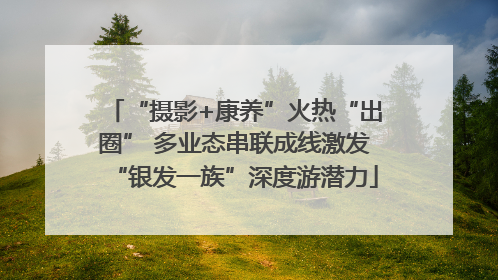 “摄影+康养”火热“出圈” 多业态串联成线激发“银发一族”深度游潜力