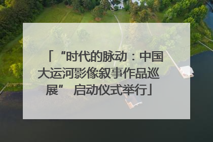“时代的脉动：中国大运河影像叙事作品巡展” 启动仪式举行