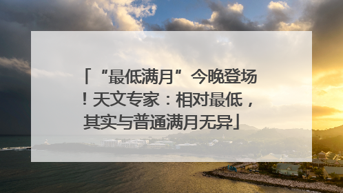 “最低满月”今晚登场！天文专家：相对最低，其实与普通满月无异