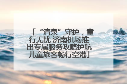 “清泉”守护，童行无忧 济南机场推出专属服务攻略护航儿童旅客畅行空港