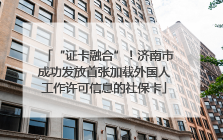 “证卡融合”！济南市成功发放首张加载外国人工作许可信息的社保卡