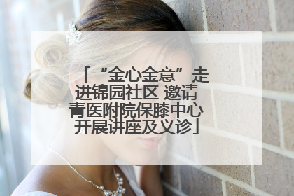 “金心金意”走进锦园社区 邀请青医附院保膝中心开展讲座及义诊