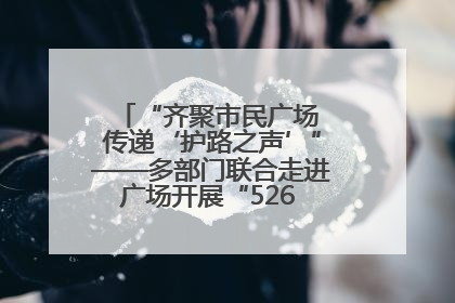 “齐聚市民广场 传递‘护路之声’”——多部门联合走进广场开展“526 我爱路”宣传活动