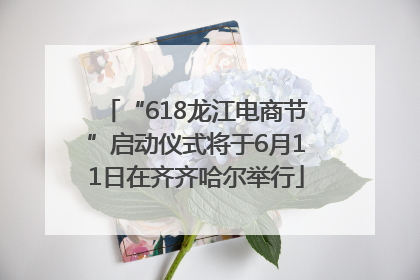 “618龙江电商节”启动仪式将于6月11日在齐齐哈尔举行