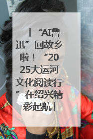 “AI鲁迅”回故乡啦！“2025大运河文化阅读行”在绍兴精彩起航