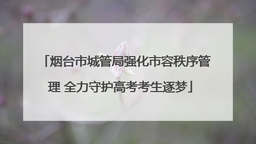 烟台市城管局强化市容秩序管理 全力守护高考考生逐梦