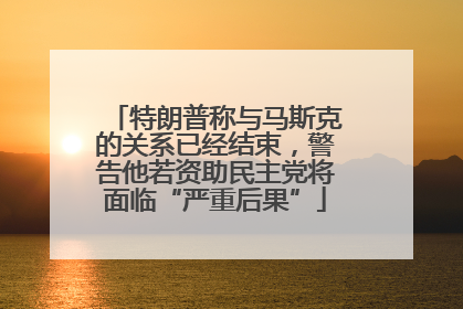 特朗普称与马斯克的关系已经结束，警告他若资助民主党将面临“严重后果”