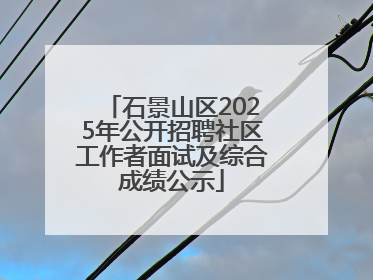 石景山区2025年公开招聘社区工作者面试及综合成绩公示