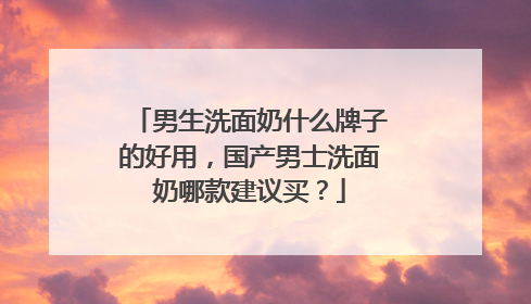 男生洗面奶什么牌子的好用，国产男士洗面奶哪款建议买？
