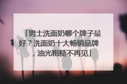 男士洗面奶哪个牌子最好？洗面奶十大畅销品牌，油光粗糙不再见