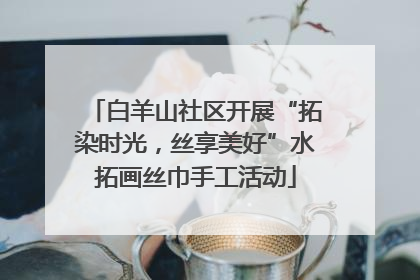 白羊山社区开展“拓染时光，丝享美好”水拓画丝巾手工活动