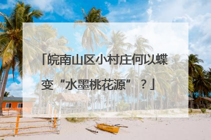 皖南山区小村庄何以蝶变“水墨桃花源”？