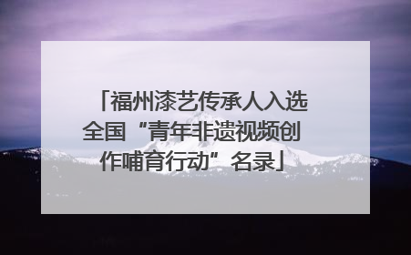 福州漆艺传承人入选全国“青年非遗视频创作哺育行动”名录