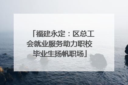 福建永定：区总工会就业服务助力职校毕业生扬帆职场
