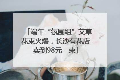 端午“氛围组”艾草花束火爆，长沙有花店卖到98元一束