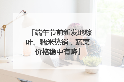 端午节前新发地粽叶、糯米热销，蔬菜价格稳中有降