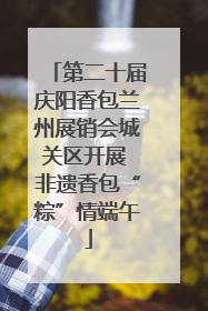 第二十届庆阳香包兰州展销会城关区开展 非遗香包“粽”情端午