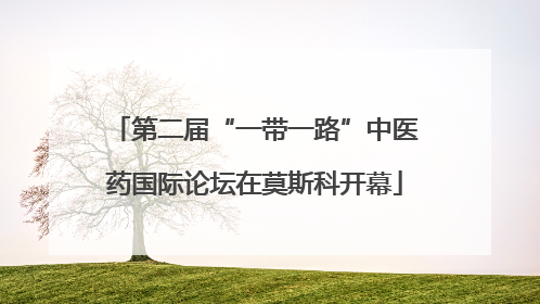 第二届“一带一路”中医药国际论坛在莫斯科开幕