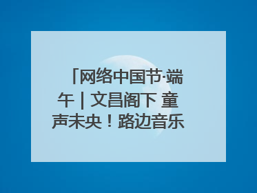 网络中国节·端午｜文昌阁下 童声未央！路边音乐会上演粽香与童真的诗意交响