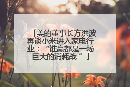 美的董事长方洪波再谈小米进入家电行业：“谁赢都是一场巨大的消耗战 ”