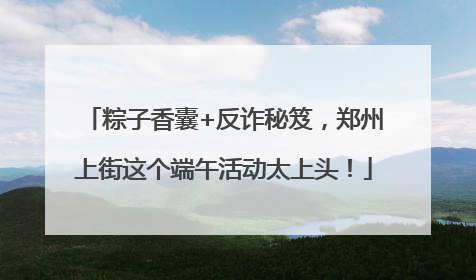 粽子香囊+反诈秘笈，郑州上街这个端午活动太上头！