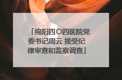 绵阳四〇四医院党委书记周云 接受纪律审查和监察调查