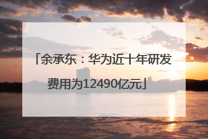 余承东：华为近十年研发费用为12490亿元