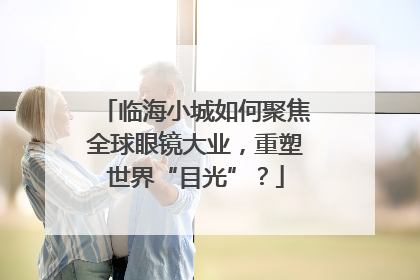 临海小城如何聚焦全球眼镜大业，重塑世界“目光”？
