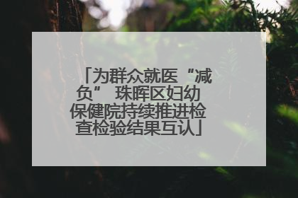 为群众就医“减负” 珠晖区妇幼保健院持续推进检查检验结果互认