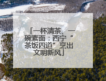 一杯清茶、一碗素面：西宁“茶饭四道”烹出文明新风