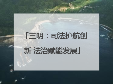 三明：司法护航创新 法治赋能发展