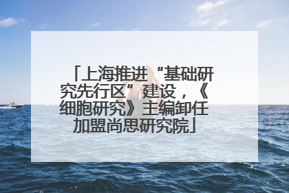 上海推进“基础研究先行区”建设，《细胞研究》主编卸任加盟尚思研究院