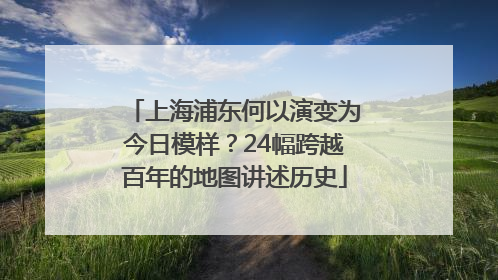 上海浦东何以演变为今日模样？24幅跨越百年的地图讲述历史