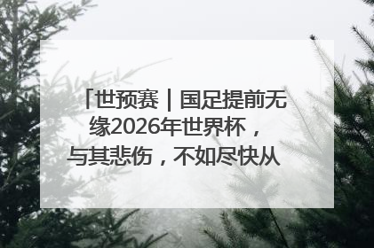 世预赛｜国足提前无缘2026年世界杯，与其悲伤，不如尽快从选帅开始重建