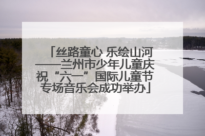 丝路童心 乐绘山河——兰州市少年儿童庆祝“六一”国际儿童节专场音乐会成功举办