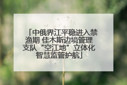 中俄界江平稳进入禁渔期 佳木斯边境管理支队“空江地”立体化智慧监管护航