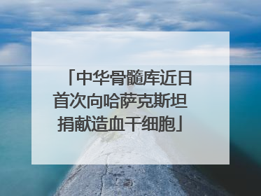 中华骨髓库近日首次向哈萨克斯坦捐献造血干细胞