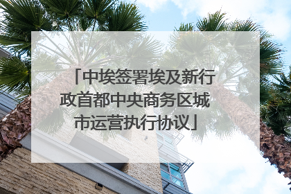 中埃签署埃及新行政首都中央商务区城市运营执行协议