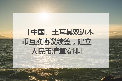 中国、土耳其双边本币互换协议续签，建立人民币清算安排