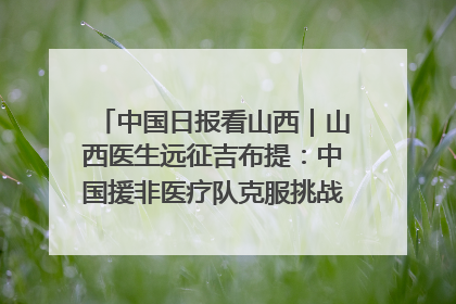 中国日报看山西｜山西医生远征吉布提：中国援非医疗队克服挑战救助非洲患者